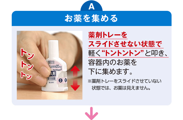 A お薬を集める：薬剤トレーをスライドさせない状態で軽く“トントントン”と叩き、容器内のお薬を下に集めます。 ※薬剤トレーをスライドさせていない状態では、お薬は見えません。