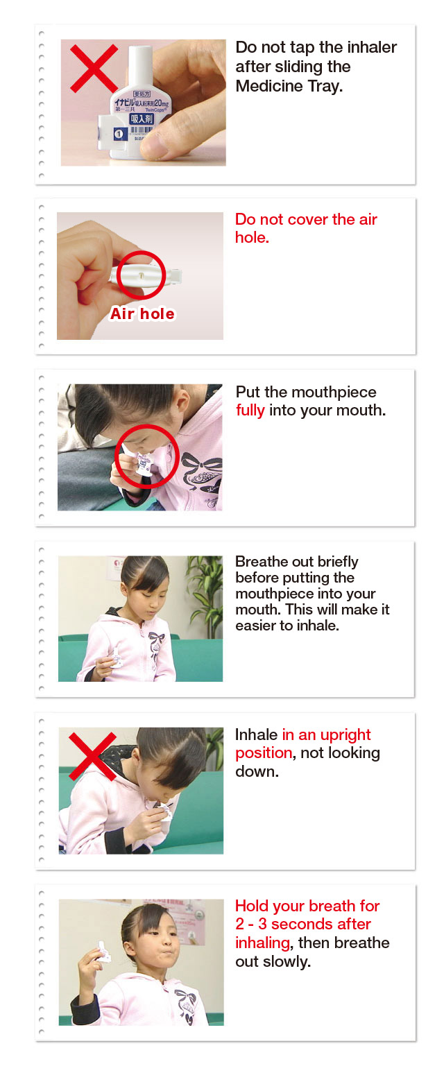 Do not tap the inhaler after sliding the Medicine Tray. Do not cover the air hole. Put the mouthpiece fully into your mouth. Breathe out briefly before putting the mouthpiece into your mouth. This will male it easier to inhale. Inhale in an upright position, not looking down. Hold your breath for 2- 3 seconds after inhaling, then breathe out slowly.