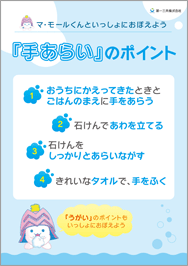 第一三共株式会社 マ・モールくんといっしょにおぼえよう 「手あらい」のポイント 1、おうちにかえってきたときとごはんのまえに手をあらう 2、石けんであわを立てる 3、石けんをしっかりとあらいながす 4、きれいなタオルで、手をふく 「うがい」のポイントもいっしょにおぼえよう