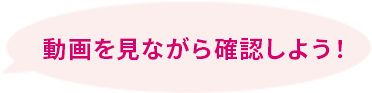動画を見ながら確認しよう！